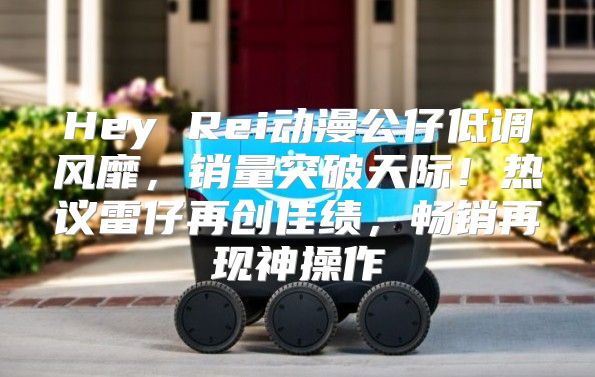 Hey Rei动漫公仔低调风靡，销量突破天际！热议雷仔再创佳绩，畅销再现神操作