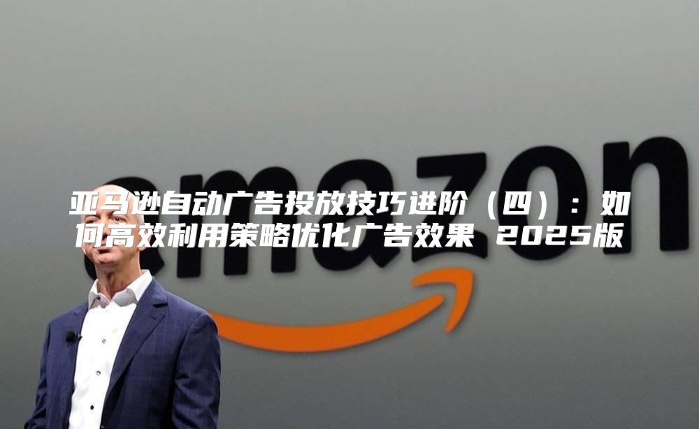 亚马逊自动广告投放技巧进阶四：如何高效利用策略优化广告效果 2025版