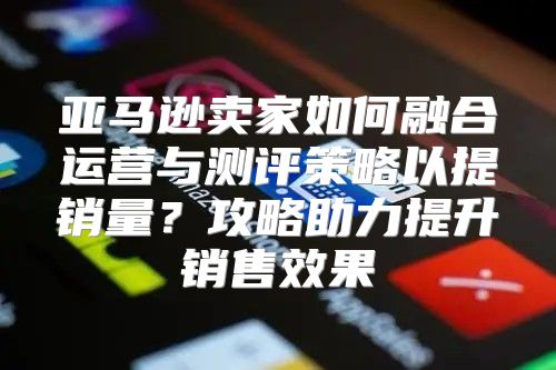 亚马逊卖家如何融合运营与测评策略以提销量？攻略助力提升销售效果
