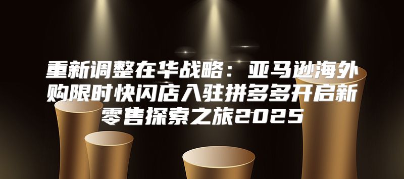 重新调整在华战略：亚马逊海外购限时快闪店入驻拼多多开启新零售探索之旅2025