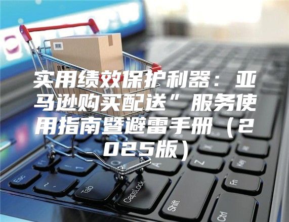 实用绩效保护利器：亚马逊购买配送”服务使用指南暨避雷手册2025版