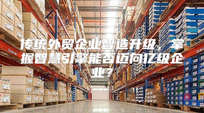 传统外贸企业智造升级，掌握智慧引擎能否迈向亿级企业？