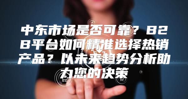 中东市场是否可靠？B2B平台如何精准选择热销产品？以未来趋势分析助力您的决策