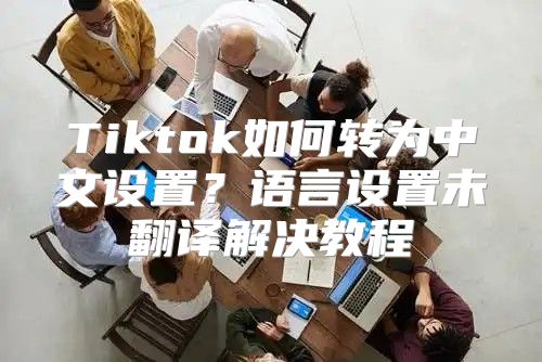 Tiktok如何转为中文设置？语言设置未翻译解决教程