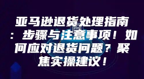 亚马逊退货处理指南：步骤与注意事项！如何应对退货问题？聚焦实操建议！