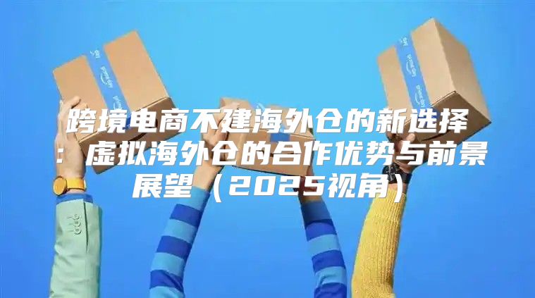 跨境电商不建海外仓的新选择：虚拟海外仓的合作优势与前景展望2025视角