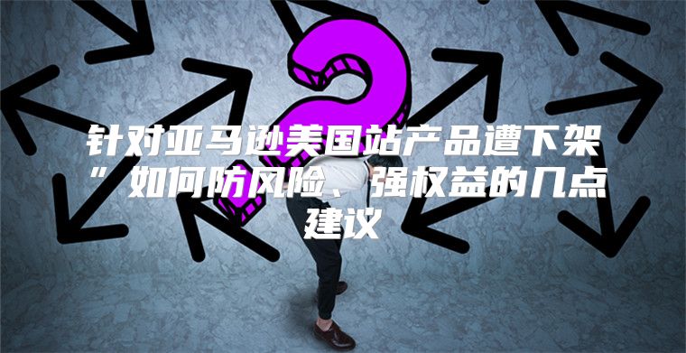 针对亚马逊美国站产品遭下架”如何防风险、强权益的几点建议