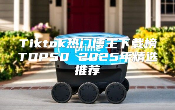 Tiktok热门博主下载榜TOP50 2025年精选推荐