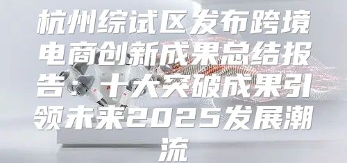 杭州综试区发布跨境电商创新成果总结报告：十大突破成果引领未来2025发展潮流