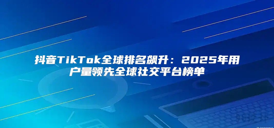抖音TikTok全球排名飙升：2025年用户量领先全球社交平台榜单