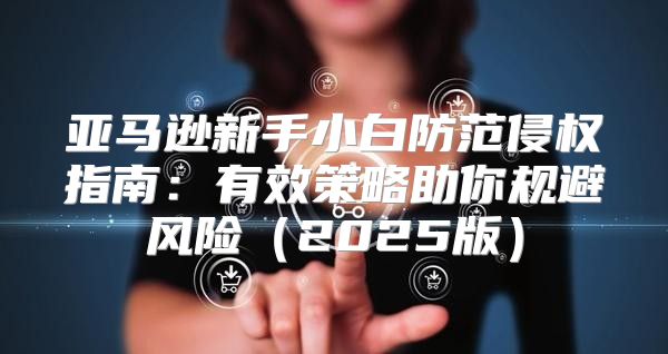亚马逊新手小白防范侵权指南：有效策略助你规避风险2025版