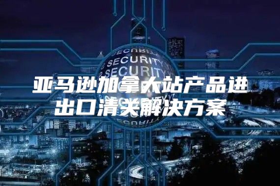 亚马逊加拿大站产品进出口清关解决方案