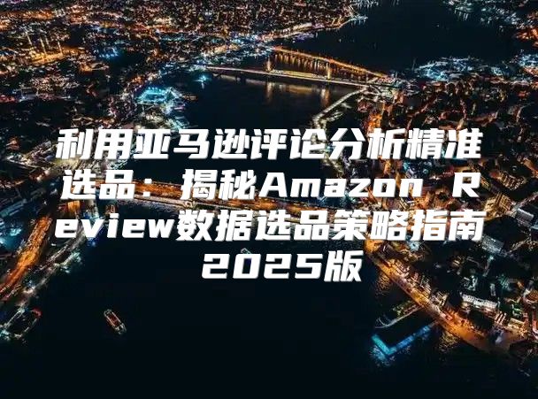 利用亚马逊评论分析精准选品：揭秘Amazon Review数据选品策略指南 2025版
