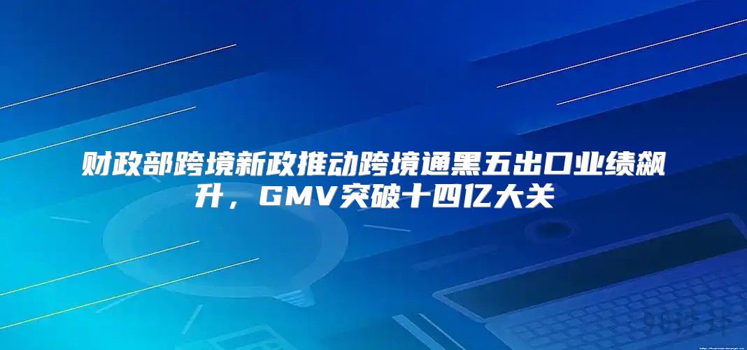 财政部跨境新政推动跨境通黑五出口业绩飙升，GMV突破十四亿大关