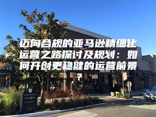 迈向合规的亚马逊精细化运营之路探讨及规划：如何开创更稳健的运营前景？