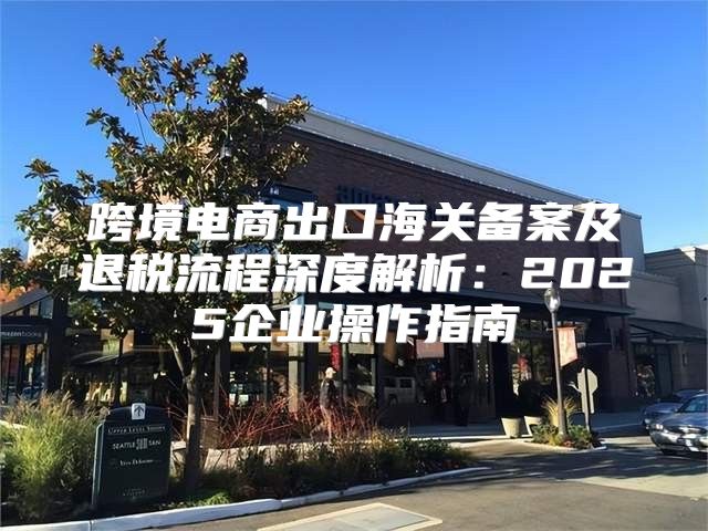 跨境电商出口海关备案及退税流程深度解析：2025企业操作指南