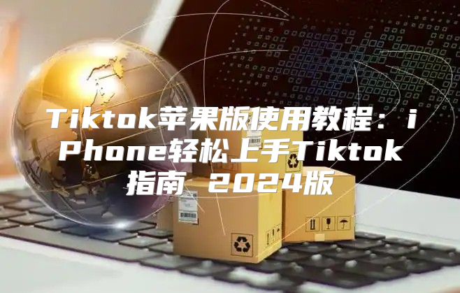 Tiktok苹果版使用教程：iPhone轻松上手Tiktok指南 2025版