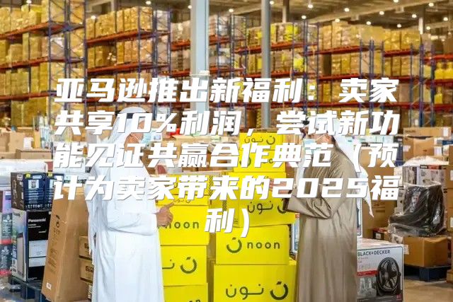 亚马逊推出新福利：卖家共享10%利润，尝试新功能见证共赢合作典范预计为卖家带来的2025福利