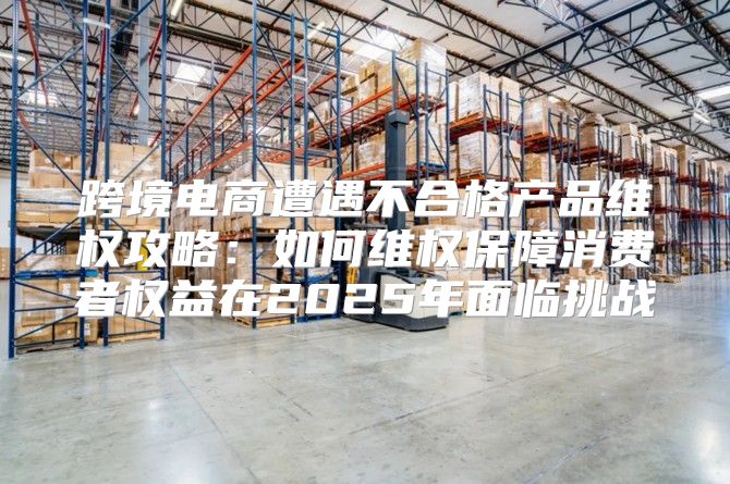 跨境电商遭遇不合格产品维权攻略：如何维权保障消费者权益在2025年面临挑战