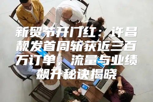 新贸节开门红：许昌靓发首周斩获近三百万订单，流量与业绩飙升秘诀揭晓