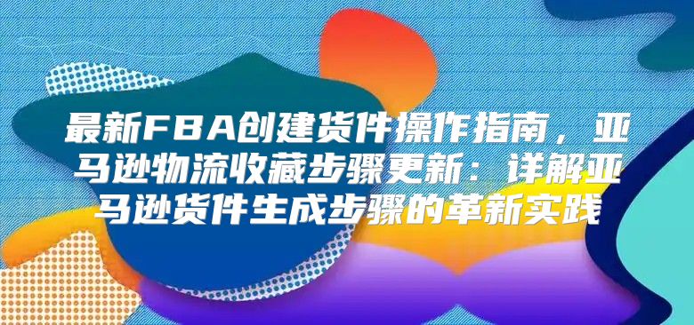 最新FBA创建货件操作指南，亚马逊物流收藏步骤更新：详解亚马逊货件生成步骤的革新实践