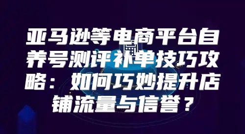 亚马逊等电商平台自养号测评补单技巧攻略：如何巧妙提升店铺流量与信誉？