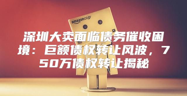 深圳大卖面临债务催收困境：巨额债权转让风波，750万债权转让揭秘