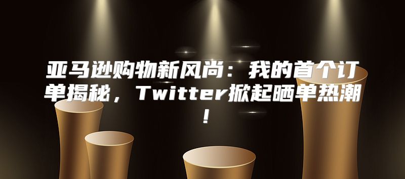 亚马逊购物新风尚：我的首个订单揭秘，Twitter掀起晒单热潮！
