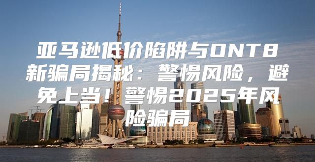 亚马逊低价陷阱与ONT8新骗局揭秘：警惕风险，避免上当！警惕2025年风险骗局