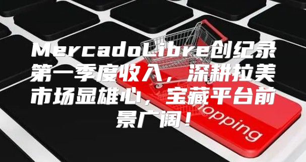 MercadoLibre创纪录第一季度收入，深耕拉美市场显雄心，宝藏平台前景广阔！