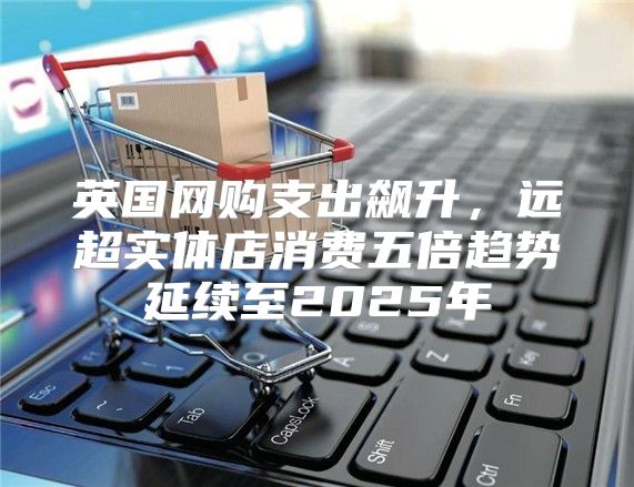 英国网购支出飙升，远超实体店消费五倍趋势延续至2025年