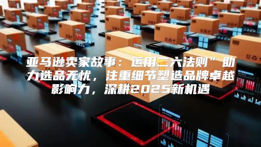 亚马逊卖家故事：运用二六法则”助力选品无忧，注重细节塑造品牌卓越影响力，深耕2025新机遇