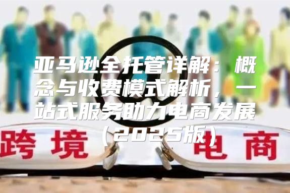 亚马逊全托管详解：概念与收费模式解析，一站式服务助力电商发展2025版