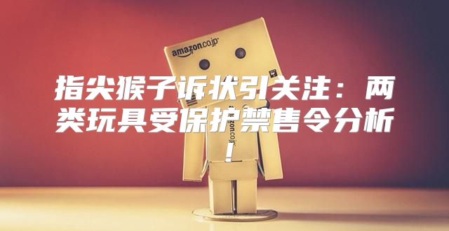 指尖猴子诉状引关注：两类玩具受保护禁售令分析！