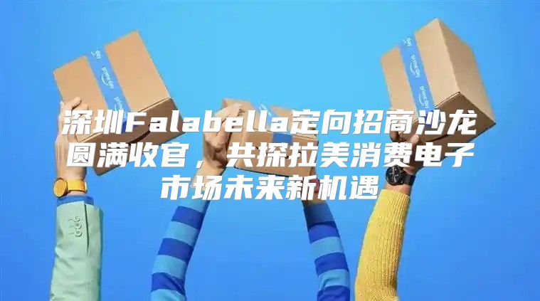 深圳Falabella定向招商沙龙圆满收官，共探拉美消费电子市场未来新机遇