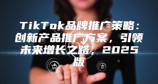 TikTok品牌推广策略：创新产品推广方案，引领未来增长之路，2025版