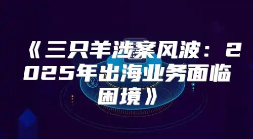 三只羊涉案风波：2025年出海业务面临困境