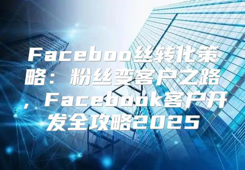 Faceboo丝转化策略：粉丝变客户之路，Facebook客户开发全攻略2025