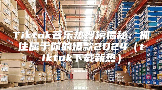Tiktok音乐热搜榜揭秘：抓住属于你的爆款2025tiktok下载新热