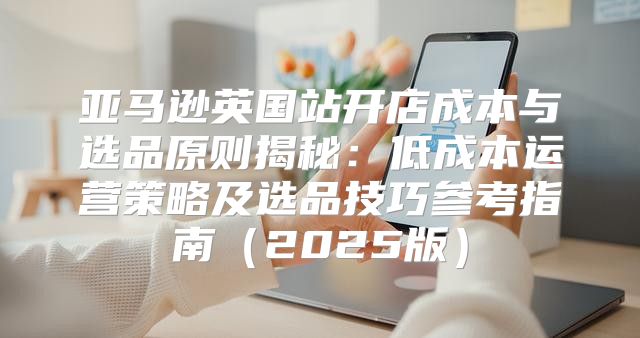 亚马逊英国站开店成本与选品原则揭秘：低成本运营策略及选品技巧参考指南2025版