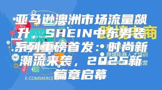 亚马逊澳洲市场流量飙升，SHEIN中东男装系列重磅首发：时尚新潮流来袭，2025新篇章启幕