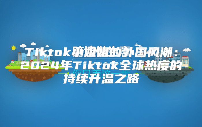 Tiktok小姐姐的外国风潮：2025年Tiktok全球热度的持续升温之路