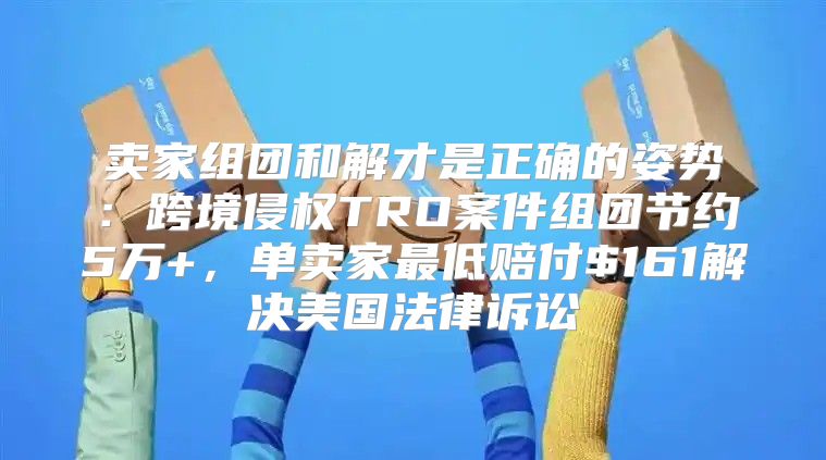 卖家组团和解才是正确的姿势：跨境侵权TRO案件组团节约5万+，单卖家最低赔付$161解决美国法律诉讼