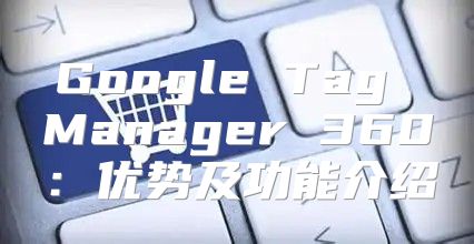 Google Tag Manager 360：优势及功能介绍
