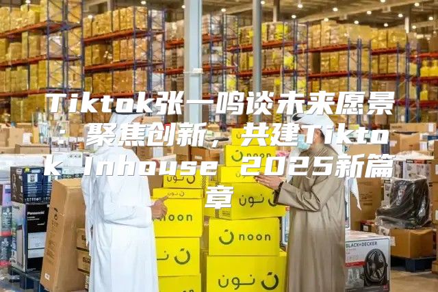Tiktok张一鸣谈未来愿景：聚焦创新，共建Tiktok Inhouse 2025新篇章