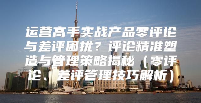 运营高手实战产品零评论与差评困扰？评论精准塑造与管理策略揭秘零评论、差评管理技巧解析