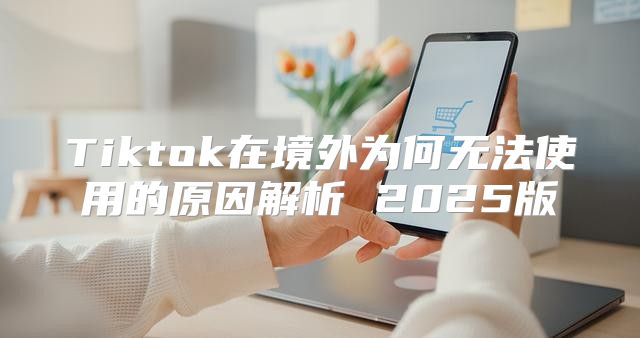 Tiktok在境外为何无法使用的原因解析 2025版