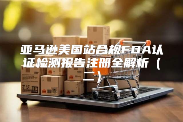 亚马逊美国站合规FDA认证检测报告注册全解析二