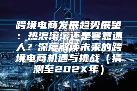 跨境电商发展趋势展望：热浪滚滚还是寒意逼人？深度解读未来的跨境电商机遇与挑战猜测至202X年
