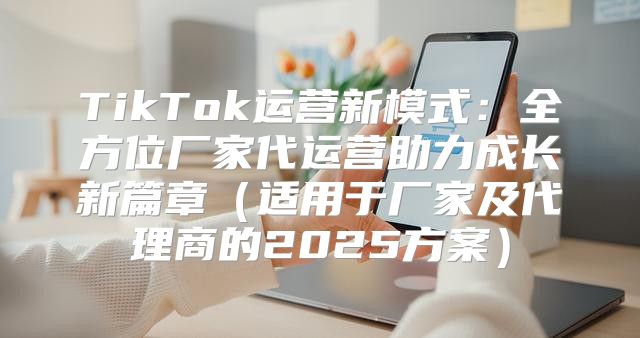 TikTok运营新模式：全方位厂家代运营助力成长新篇章适用于厂家及代理商的2025方案